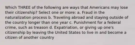 Which THREE of the following are ways that Americans may lose their citizenship? Select one or more: a. Fraud in the naturalization process b. Traveling abroad and staying outside of the country longer than one year c. Punishment for a federal crime, such as treason d. Expatriation, or giving up one's citizenship by leaving the United States to live in and become a citizen of another country