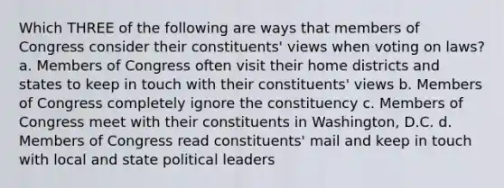 Which THREE of the following are ways that members of Congress consider their constituents' views when voting on laws? a. Members of Congress often visit their home districts and states to keep in touch with their constituents' views b. Members of Congress completely ignore the constituency c. Members of Congress meet with their constituents in Washington, D.C. d. Members of Congress read constituents' mail and keep in touch with local and state political leaders