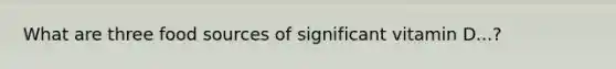 What are three food sources of significant vitamin D...?