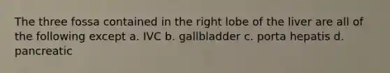 The three fossa contained in the right lobe of the liver are all of the following except a. IVC b. gallbladder c. porta hepatis d. pancreatic