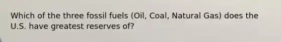 Which of the three fossil fuels (Oil, Coal, Natural Gas) does the U.S. have greatest reserves of?