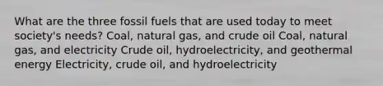 What are the three fossil fuels that are used today to meet society's needs? Coal, natural gas, and crude oil Coal, natural gas, and electricity Crude oil, hydroelectricity, and geothermal energy Electricity, crude oil, and hydroelectricity