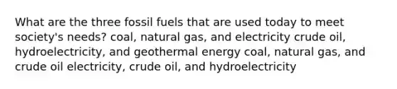 What are the three fossil fuels that are used today to meet society's needs? coal, natural gas, and electricity crude oil, hydroelectricity, and geothermal energy coal, natural gas, and crude oil electricity, crude oil, and hydroelectricity