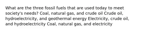 What are the three fossil fuels that are used today to meet society's needs? Coal, natural gas, and crude oil Crude oil, hydroelectricity, and geothermal energy Electricity, crude oil, and hydroelectricity Coal, natural gas, and electricity