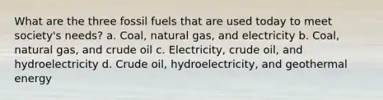 What are the three fossil fuels that are used today to meet society's needs? a. Coal, natural gas, and electricity b. Coal, natural gas, and crude oil c. Electricity, crude oil, and hydroelectricity d. Crude oil, hydroelectricity, and <a href='https://www.questionai.com/knowledge/k0ByJmKmtu-geothermal-energy' class='anchor-knowledge'>geothermal energy</a>