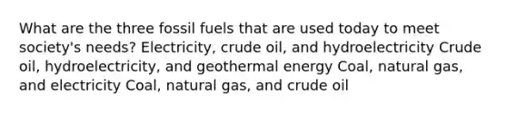 What are the three fossil fuels that are used today to meet society's needs? Electricity, crude oil, and hydroelectricity Crude oil, hydroelectricity, and geothermal energy Coal, natural gas, and electricity Coal, natural gas, and crude oil