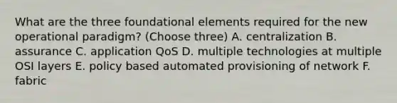 What are the three foundational elements required for the new operational paradigm? (Choose three) A. centralization B. assurance C. application QoS D. multiple technologies at multiple OSI layers E. policy based automated provisioning of network F. fabric