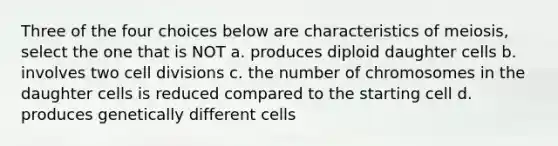 Three of the four choices below are characteristics of meiosis, select the one that is NOT a. produces diploid daughter cells b. involves two cell divisions c. the number of chromosomes in the daughter cells is reduced compared to the starting cell d. produces genetically different cells