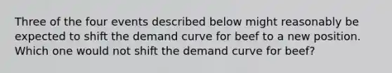 Three of the four events described below might reasonably be expected to shift the demand curve for beef to a new position. Which one would not shift the demand curve for beef?