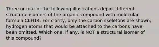 Three or four of the following illustrations depict different structural isomers of the organic compound with molecular formula C6H14. For clarity, only the carbon skeletons are shown; hydrogen atoms that would be attached to the carbons have been omitted. Which one, if any, is NOT a structural isomer of this compound?