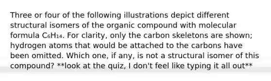 Three or four of the following illustrations depict different structural isomers of the organic compound with molecular formula C₆H₁₄. For clarity, only the carbon skeletons are shown; hydrogen atoms that would be attached to the carbons have been omitted. Which one, if any, is not a structural isomer of this compound? **look at the quiz, I don't feel like typing it all out**