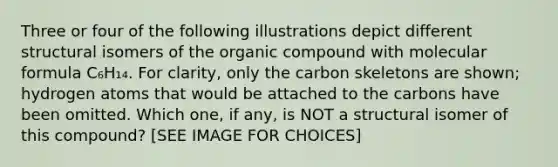 Three or four of the following illustrations depict different structural isomers of the organic compound with molecular formula C₆H₁₄. For clarity, only the carbon skeletons are shown; hydrogen atoms that would be attached to the carbons have been omitted. Which one, if any, is NOT a structural isomer of this compound? [SEE IMAGE FOR CHOICES]