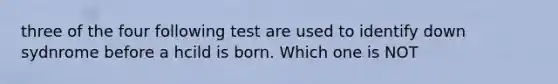 three of the four following test are used to identify down sydnrome before a hcild is born. Which one is NOT