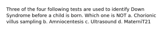 Three of the four following tests are used to identify Down Syndrome before a child is born. Which one is NOT a. Chorionic villus sampling b. Amniocentesis c. Ultrasound d. MaterniT21