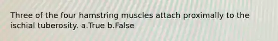 Three of the four hamstring muscles attach proximally to the ischial tuberosity. a.True b.False