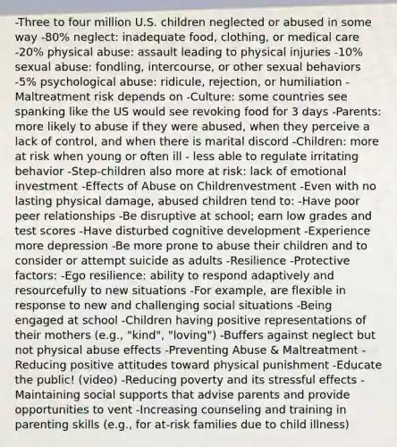 -Three to four million U.S. children neglected or abused in some way -80% neglect: inadequate food, clothing, or medical care -20% physical abuse: assault leading to physical injuries -10% sexual abuse: fondling, intercourse, or other sexual behaviors -5% psychological abuse: ridicule, rejection, or humiliation -Maltreatment risk depends on -Culture: some countries see spanking like the US would see revoking food for 3 days -Parents: more likely to abuse if they were abused, when they perceive a lack of control, and when there is marital discord -Children: more at risk when young or often ill - less able to regulate irritating behavior -Step-children also more at risk: lack of emotional investment -Effects of Abuse on Childrenvestment -Even with no lasting physical damage, abused children tend to: -Have poor peer relationships -Be disruptive at school; earn low grades and test scores -Have disturbed cognitive development -Experience more depression -Be more prone to abuse their children and to consider or attempt suicide as adults -Resilience -Protective factors: -Ego resilience: ability to respond adaptively and resourcefully to new situations -For example, are flexible in response to new and challenging social situations -Being engaged at school -Children having positive representations of their mothers (e.g., "kind", "loving") -Buffers against neglect but not physical abuse effects -Preventing Abuse & Maltreatment -Reducing positive attitudes toward physical punishment -Educate the public! (video) -Reducing poverty and its stressful effects -Maintaining social supports that advise parents and provide opportunities to vent -Increasing counseling and training in parenting skills (e.g., for at-risk families due to child illness)