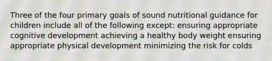 Three of the four primary goals of sound nutritional guidance for children include all of the following except: ensuring appropriate cognitive development achieving a healthy body weight ensuring appropriate physical development minimizing the risk for colds