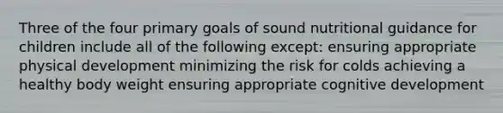 Three of the four primary goals of sound nutritional guidance for children include all of the following except: ensuring appropriate physical development minimizing the risk for colds achieving a healthy body weight ensuring appropriate cognitive development