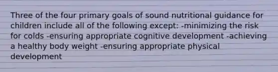 Three of the four primary goals of sound nutritional guidance for children include all of the following except: -minimizing the risk for colds -ensuring appropriate cognitive development -achieving a healthy body weight -ensuring appropriate physical development