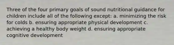 Three of the four primary goals of sound nutritional guidance for children include all of the following except: a. minimizing the risk for colds b. ensuring appropriate physical development c. achieving a healthy body weight d. ensuring appropriate cognitive development