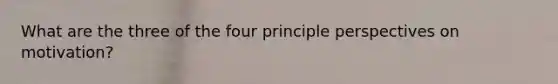 What are the three of the four principle perspectives on motivation?