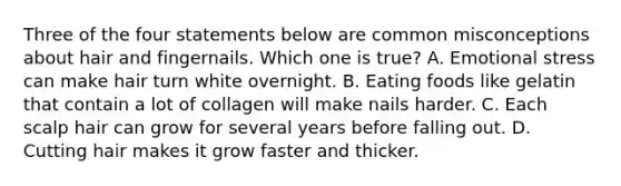 Three of the four statements below are common misconceptions about hair and fingernails. Which one is true? A. Emotional stress can make hair turn white overnight. B. Eating foods like gelatin that contain a lot of collagen will make nails harder. C. Each scalp hair can grow for several years before falling out. D. Cutting hair makes it grow faster and thicker.