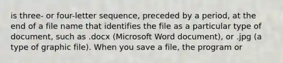 is three- or four-letter sequence, preceded by a period, at the end of a file name that identifies the file as a particular type of document, such as .docx (Microsoft Word document), or .jpg (a type of graphic file). When you save a file, the program or