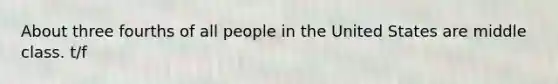 About three fourths of all people in the United States are middle class. t/f