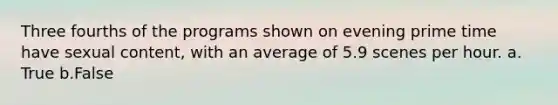 Three fourths of the programs shown on evening prime time have sexual content, with an average of 5.9 scenes per hour. a. True b.False