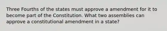 Three Fourths of the states must approve a amendment for it to become part of the Constitution. What two assemblies can approve a constitutional amendment in a state?