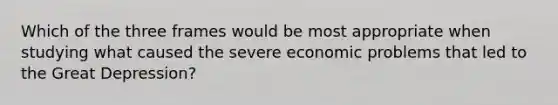 Which of the three frames would be most appropriate when studying what caused the severe economic problems that led to the Great Depression?