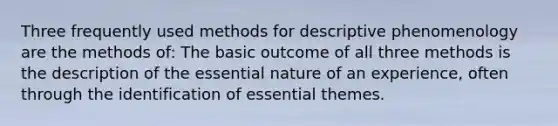 Three frequently used methods for descriptive phenomenology are the methods of: The basic outcome of all three methods is the description of the essential nature of an experience, often through the identification of essential themes.