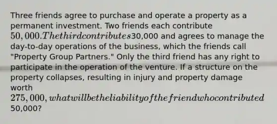 Three friends agree to purchase and operate a property as a permanent investment. Two friends each contribute 50,000. The third contributes30,000 and agrees to manage the day-to-day operations of the business, which the friends call "Property Group Partners." Only the third friend has any right to participate in the operation of the venture. If a structure on the property collapses, resulting in injury and property damage worth 275,000, what will be the liability of the friend who contributed50,000?