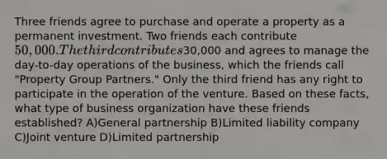 Three friends agree to purchase and operate a property as a permanent investment. Two friends each contribute 50,000. The third contributes30,000 and agrees to manage the day-to-day operations of the business, which the friends call "Property Group Partners." Only the third friend has any right to participate in the operation of the venture. Based on these facts, what type of business organization have these friends established? A)General partnership B)Limited liability company C)Joint venture D)Limited partnership