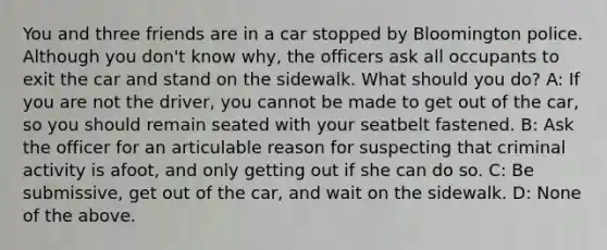 You and three friends are in a car stopped by Bloomington police. Although you don't know why, the officers ask all occupants to exit the car and stand on the sidewalk. What should you do? A: If you are not the driver, you cannot be made to get out of the car, so you should remain seated with your seatbelt fastened. B: Ask the officer for an articulable reason for suspecting that criminal activity is afoot, and only getting out if she can do so. C: Be submissive, get out of the car, and wait on the sidewalk. D: None of the above.