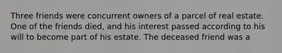 Three friends were concurrent owners of a parcel of real estate. One of the friends died, and his interest passed according to his will to become part of his estate. The deceased friend was a