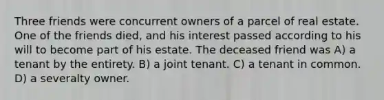 Three friends were concurrent owners of a parcel of real estate. One of the friends died, and his interest passed according to his will to become part of his estate. The deceased friend was A) a tenant by the entirety. B) a joint tenant. C) a tenant in common. D) a severalty owner.