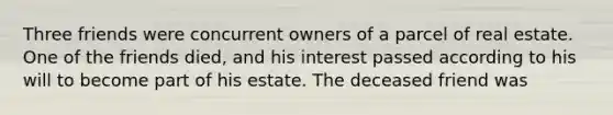 Three friends were concurrent owners of a parcel of real estate. One of the friends died, and his interest passed according to his will to become part of his estate. The deceased friend was