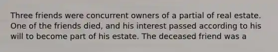 Three friends were concurrent owners of a partial of real estate. One of the friends died, and his interest passed according to his will to become part of his estate. The deceased friend was a