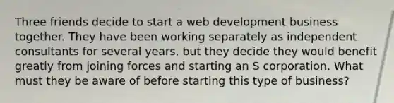 Three friends decide to start a web development business together. They have been working separately as independent consultants for several years, but they decide they would benefit greatly from joining forces and starting an S corporation. What must they be aware of before starting this type of business?