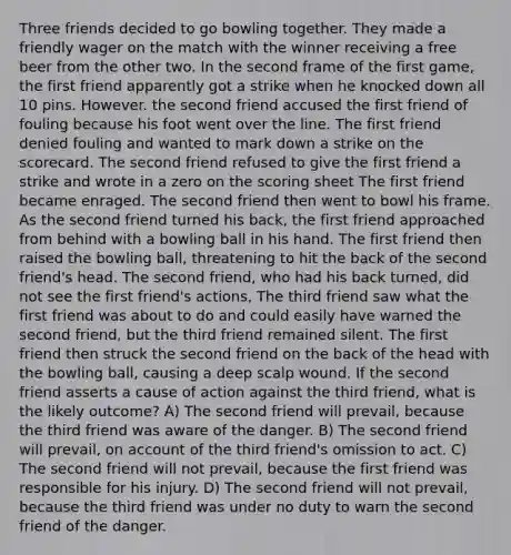 Three friends decided to go bowling together. They made a friendly wager on the match with the winner receiving a free beer from the other two. In the second frame of the first game, the first friend apparently got a strike when he knocked down all 10 pins. However. the second friend accused the first friend of fouling because his foot went over the line. The first friend denied fouling and wanted to mark down a strike on the scorecard. The second friend refused to give the first friend a strike and wrote in a zero on the scoring sheet The first friend became enraged. The second friend then went to bowl his frame. As the second friend turned his back, the first friend approached from behind with a bowling ball in his hand. The first friend then raised the bowling ball, threatening to hit the back of the second friend's head. The second friend, who had his back turned, did not see the first friend's actions, The third friend saw what the first friend was about to do and could easily have warned the second friend, but the third friend remained silent. The first friend then struck the second friend on the back of the head with the bowling ball, causing a deep scalp wound. If the second friend asserts a cause of action against the third friend, what is the likely outcome? A) The second friend will prevail, because the third friend was aware of the danger. B) The second friend will prevail, on account of the third friend's omission to act. C) The second friend will not prevail, because the first friend was responsible for his injury. D) The second friend will not prevail, because the third friend was under no duty to warn the second friend of the danger.