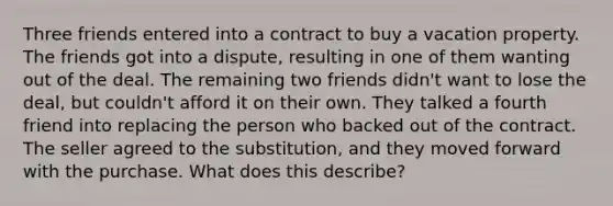 Three friends entered into a contract to buy a vacati<a href='https://www.questionai.com/knowledge/kMnCxQNcUl-on-property' class='anchor-knowledge'>on property</a>. The friends got into a dispute, resulting in one of them wanting out of the deal. The remaining two friends didn't want to lose the deal, but couldn't afford it on their own. They talked a fourth friend into replacing the person who backed out of the contract. The seller agreed to the substitution, and they moved forward with the purchase. What does this describe?