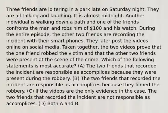 Three friends are loitering in a park late on Saturday night. They are all talking and laughing. It is almost midnight. Another individual is walking down a path and one of the friends confronts the man and robs him of 100 and his watch. During the entire episode, the other two friends are recording the incident with their smart phones. They later post the videos online on social media. Taken together, the two videos prove that the one friend robbed the victim and that the other two friends were present at the scene of the crime. Which of the following statements is most accurate? (A) The two friends that recorded the incident are responsible as accomplices because they were present during the robbery. (B) The two friends that recorded the incident are responsible as accomplices because they filmed the robbery. (C) If the videos are the only evidence in the case, The two friends that recorded the incident are not responsible as accomplices. (D) Both A and B.