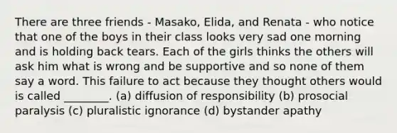 There are three friends - Masako, Elida, and Renata - who notice that one of the boys in their class looks very sad one morning and is holding back tears. Each of the girls thinks the others will ask him what is wrong and be supportive and so none of them say a word. This failure to act because they thought others would is called ________. (a) diffusion of responsibility (b) prosocial paralysis (c) pluralistic ignorance (d) bystander apathy