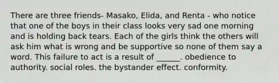 There are three friends- Masako, Elida, and Renta - who notice that one of the boys in their class looks very sad one morning and is holding back tears. Each of the girls think the others will ask him what is wrong and be supportive so none of them say a word. This failure to act is a result of ______. obedience to authority. social roles. the bystander effect. conformity.