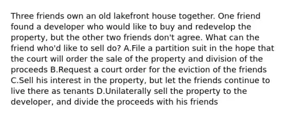 Three friends own an old lakefront house together. One friend found a developer who would like to buy and redevelop the property, but the other two friends don't agree. What can the friend who'd like to sell do? A.File a partition suit in the hope that the court will order the sale of the property and division of the proceeds B.Request a court order for the eviction of the friends C.Sell his interest in the property, but let the friends continue to live there as tenants D.Unilaterally sell the property to the developer, and divide the proceeds with his friends