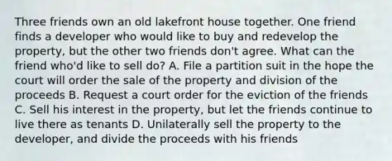 Three friends own an old lakefront house together. One friend finds a developer who would like to buy and redevelop the property, but the other two friends don't agree. What can the friend who'd like to sell do? A. File a partition suit in the hope the court will order the sale of the property and division of the proceeds B. Request a court order for the eviction of the friends C. Sell his interest in the property, but let the friends continue to live there as tenants D. Unilaterally sell the property to the developer, and divide the proceeds with his friends