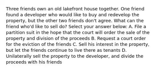 Three friends own an old lakefront house together. One friend found a developer who would like to buy and redevelop the property, but the other two friends don't agree. What can the friend who'd like to sell do? Select your answer below: A. File a partition suit in the hope that the court will order the sale of the property and division of the proceeds B. Request a court order for the eviction of the friends C. Sell his interest in the property, but let the friends continue to live there as tenants D. Unilaterally sell the property to the developer, and divide the proceeds with his friends