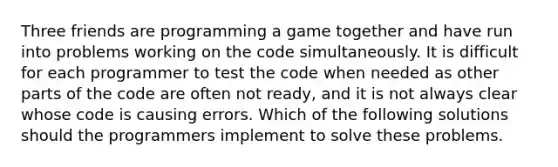 Three friends are programming a game together and have run into problems working on the code simultaneously. It is difficult for each programmer to test the code when needed as other parts of the code are often not ready, and it is not always clear whose code is causing errors. Which of the following solutions should the programmers implement to solve these problems.