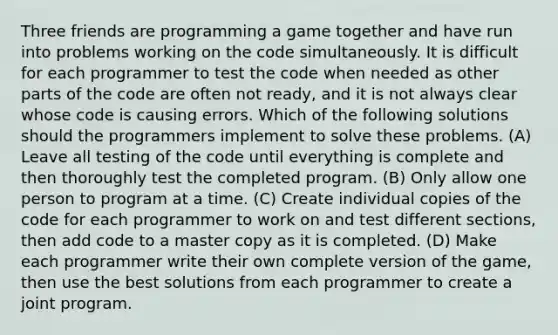 Three friends are programming a game together and have run into problems working on the code simultaneously. It is difficult for each programmer to test the code when needed as other parts of the code are often not ready, and it is not always clear whose code is causing errors. Which of the following solutions should the programmers implement to solve these problems. (A) Leave all testing of the code until everything is complete and then thoroughly test the completed program. (B) Only allow one person to program at a time. (C) Create individual copies of the code for each programmer to work on and test different sections, then add code to a master copy as it is completed. (D) Make each programmer write their own complete version of the game, then use the best solutions from each programmer to create a joint program.